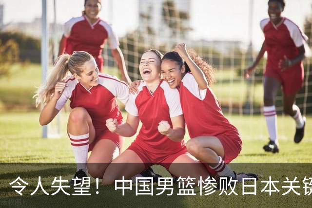 令人失望！中国男篮惨败日本关键5分钟，新星6次“离谱”犯错